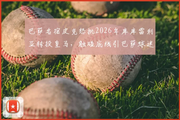 巴萨名宿皮克怒批2026年库库雷利亚转投皇马，触碰底线引巴萨球迷热议