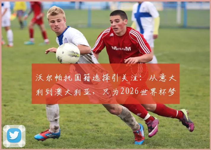 沃尔帕托国籍选择引关注:从意大利到澳大利亚,只为2026世界杯梦想