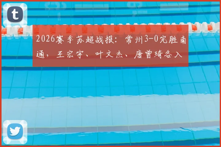 2026赛季苏超战报：常州3-0完胜南通，王宏宇、叶文杰、唐曾琦各入一球，附全场技术统计与赛后复盘