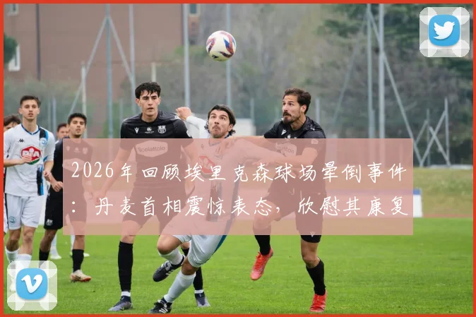 2026年回顾埃里克森球场晕倒事件：丹麦首相震惊表态，欣慰其康复良好，事件如何改变足坛心脏健康管理？