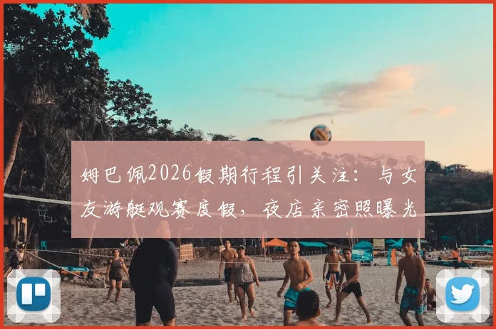 姆巴佩2026假期行程引关注:与女友游艇观赛度假,夜店亲密照曝光
