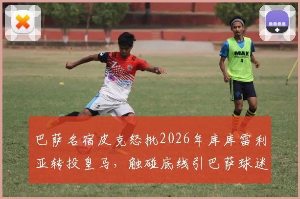巴萨名宿皮克怒批2026年库库雷利亚转投皇马,触碰底线引巴萨球迷热议