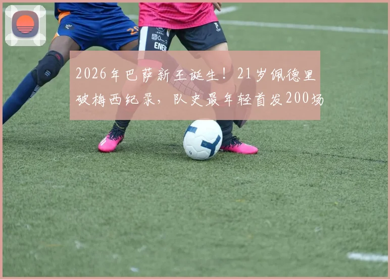 2026年巴萨新王诞生！21岁佩德里破梅西纪录，队史最年轻首发200场球员详解