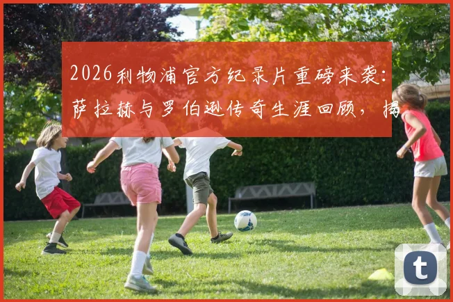 2026利物浦官方纪录片重磅来袭：萨拉赫与罗伯逊传奇生涯回顾，揭秘上映时间与观看指南