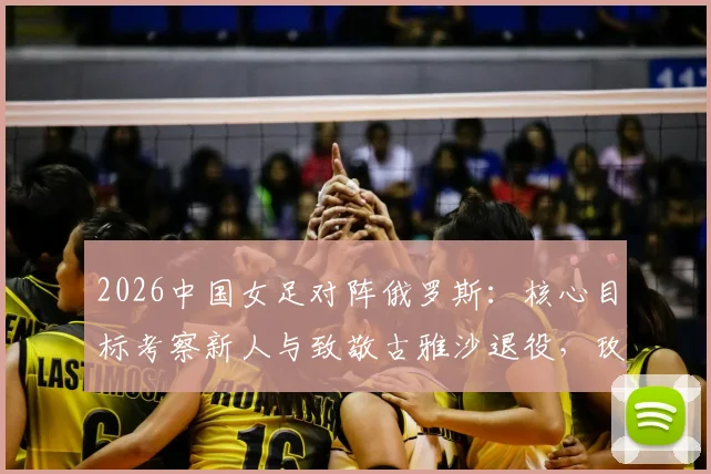 2026中国女足对阵俄罗斯：核心目标考察新人与致敬古雅沙退役，玫瑰传承新老交替进行时