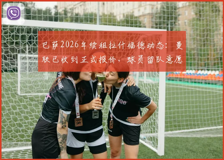巴萨2026年续租拉什福德动态：曼联已收到正式报价，球员留队意愿与合同年薪引关注