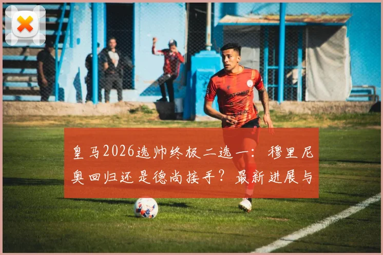 皇马2026选帅终极二选一：穆里尼奥回归还是德尚接手？最新进展与前景深度分析
