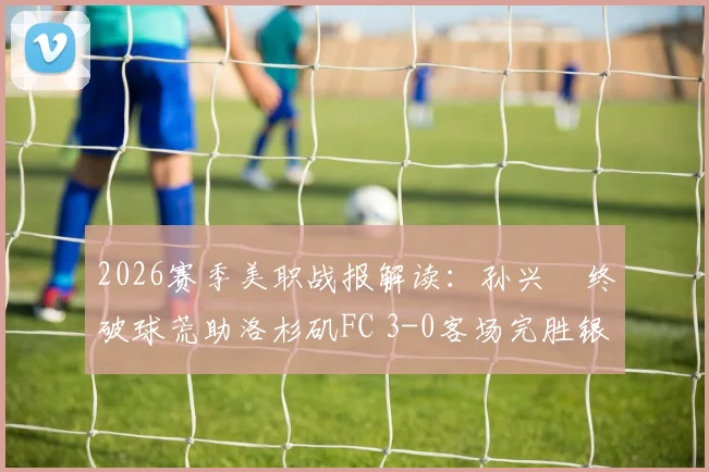 2026赛季美职战报解读：孙兴慜终破球荒助洛杉矶FC 3-0客场完胜银河，附本场技术统计与进球回放